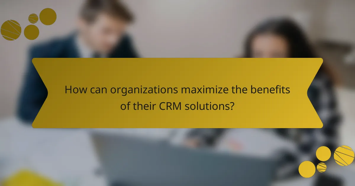 How can organizations maximize the benefits of their CRM solutions?