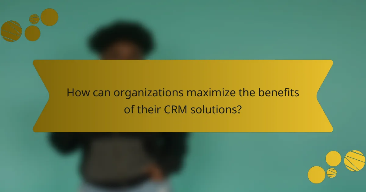 How can organizations maximize the benefits of their CRM solutions?